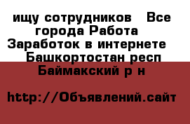 ищу сотрудников - Все города Работа » Заработок в интернете   . Башкортостан респ.,Баймакский р-н